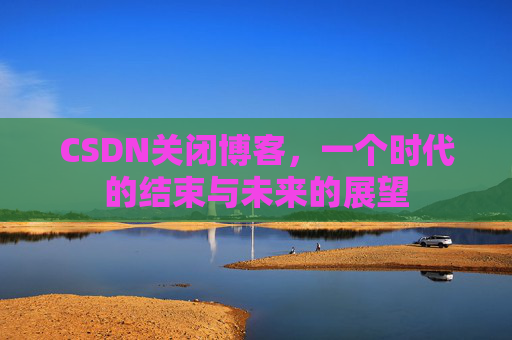 CSDN关闭博客，一个时代的结束与未来的展望